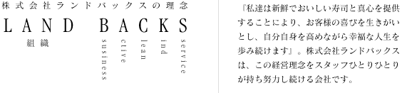 株式会社ランドバックスの理念　『私達は新鮮でおいしい寿司と真心を提供することにより、お客様の喜びを生きがいとし、自分自身を高めながら幸福な人生を歩み続けます』。株式会社ランドバックスは、この経営理念をスタッフひとりひとりが持ち努力し続ける会社です。