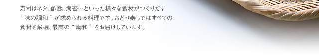 寿司はネタ、酢飯、海苔…といった様々な食材がつくりだす“味の調和”が求められる料理です。おどり寿しではすべての食材を厳選。最高の“調和”をお届けしています。