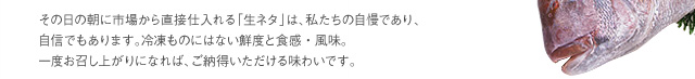 その日の朝に市場から直接仕入れる「生ネタ」は、私たちの自慢であり、自信でもあります。冷凍ものにはない鮮度と食感・風味。一度お召し上がりになれば、ご納得いただける味わいです。
