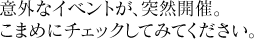 意外なイベントが、突然開催。こまめにチェックしてみてください。